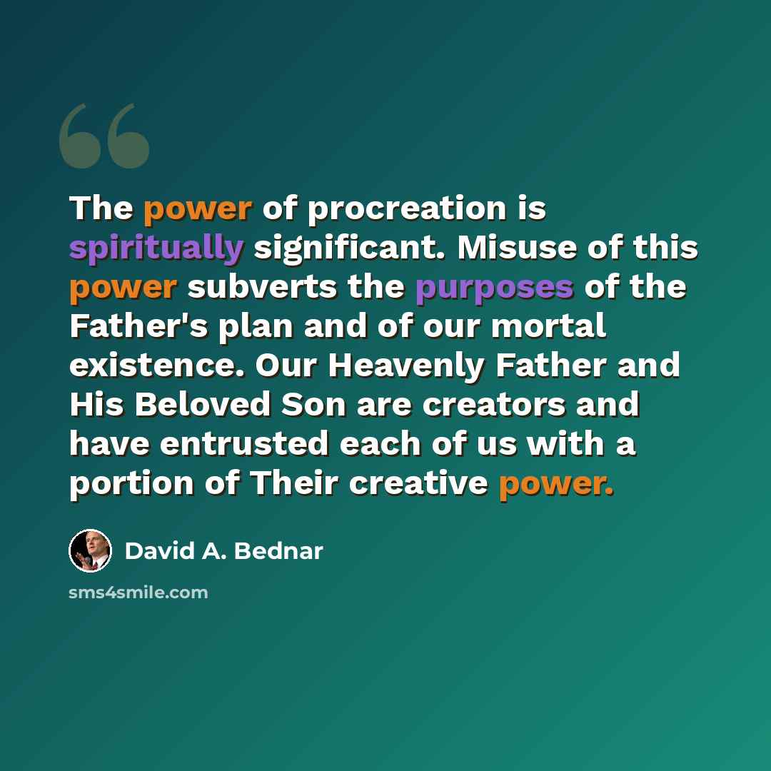 “The power of procreation is spiritually significant. Misuse of this power subverts the purposes of the Father's plan and of our mortal existence. Our Heavenly Father and His Beloved Son are creators and have entrusted each of us with a portion of Their creative power.” quote by David A. Bednar