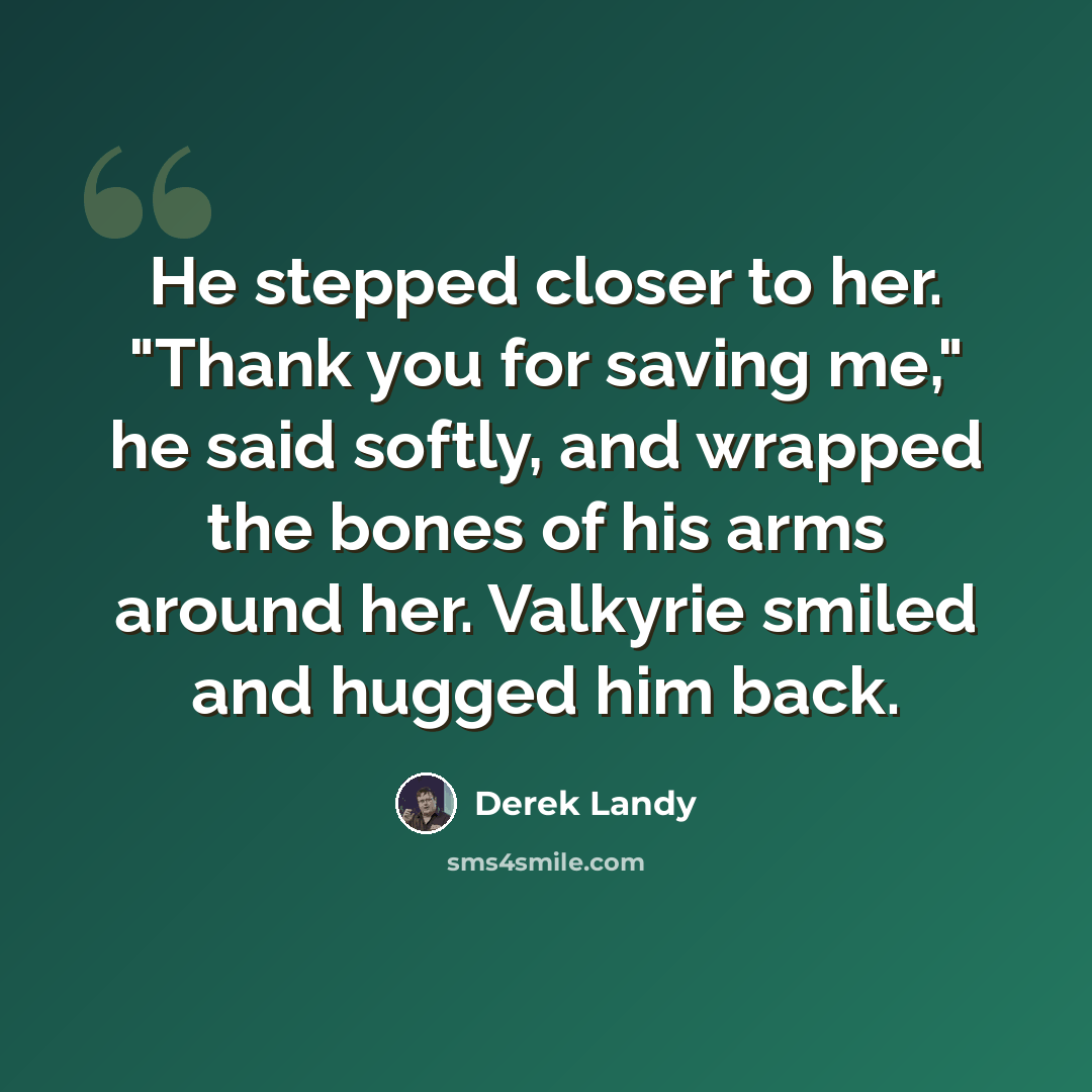 “He stepped closer to her. "Thank you for saving me," he said softly, and wrapped the bones of his arms around her. Valkyrie smiled and hugged him back.” quote by Derek Landy