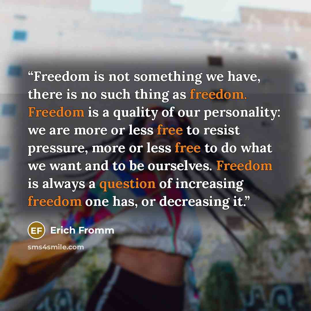 “Freedom is not something we have, there is no such thing as freedom. Freedom is a quality of our personality: we are more or less free to resist pressure, more or less free to do what we want and to be ourselves. Freedom is always a question of increasing freedom one has, or decreasing it.” quote by Erich Fromm