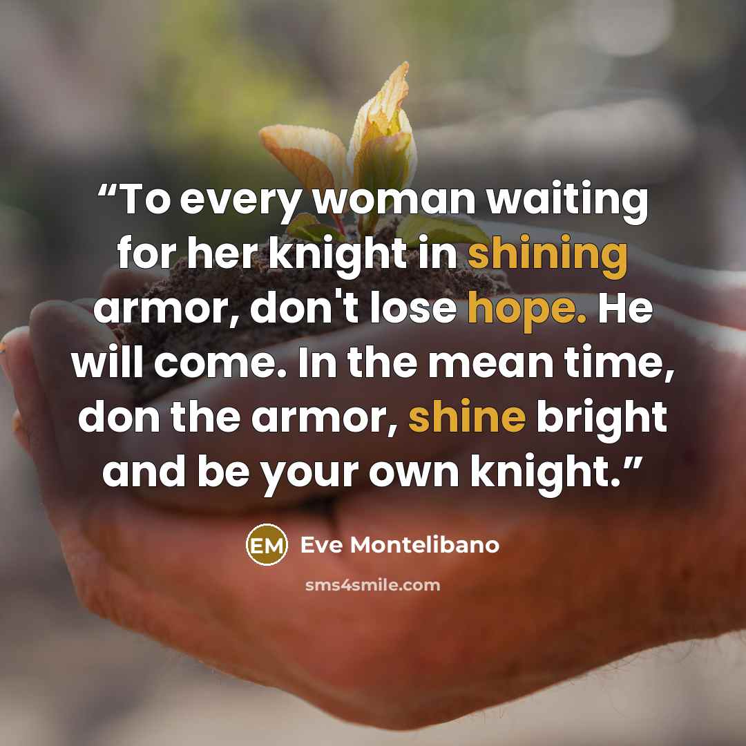 “To every woman waiting for her knight in shining armor, don't lose hope. He will come. In the mean time, don the armor, shine bright and be your own knight.” quote by Eve Montelibano
