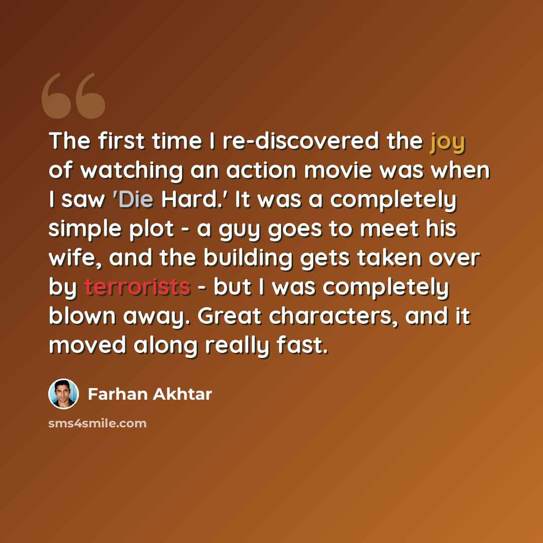 “The first time I re-discovered the joy of watching an action movie was when I saw 'Die Hard.' It was a completely simple plot - a guy goes to meet his wife, and the building gets taken over by terrorists - but I was completely blown away. Great characters, and it moved along really fast.” quote by Farhan Akhtar