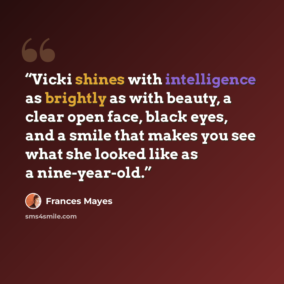 “Vicki shines with intelligence as brightly as with beauty, a clear open face, black eyes, and a smile that makes you see what she looked like as a nine-year-old.” quote by Frances Mayes