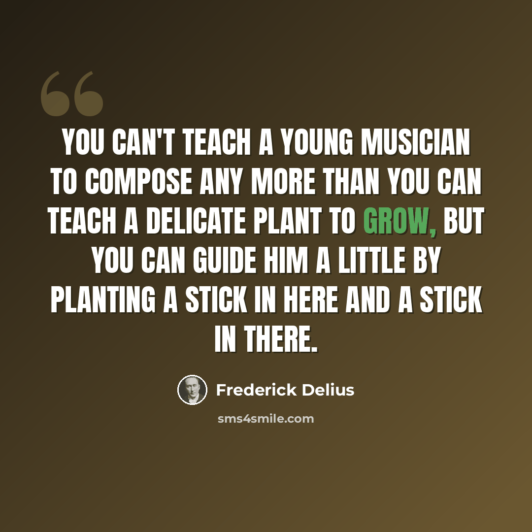 “You can't teach a young musician to compose any more than you can teach a delicate plant to grow, but you can guide him a little by planting a stick in here and a stick in there.” quote by Frederick Delius