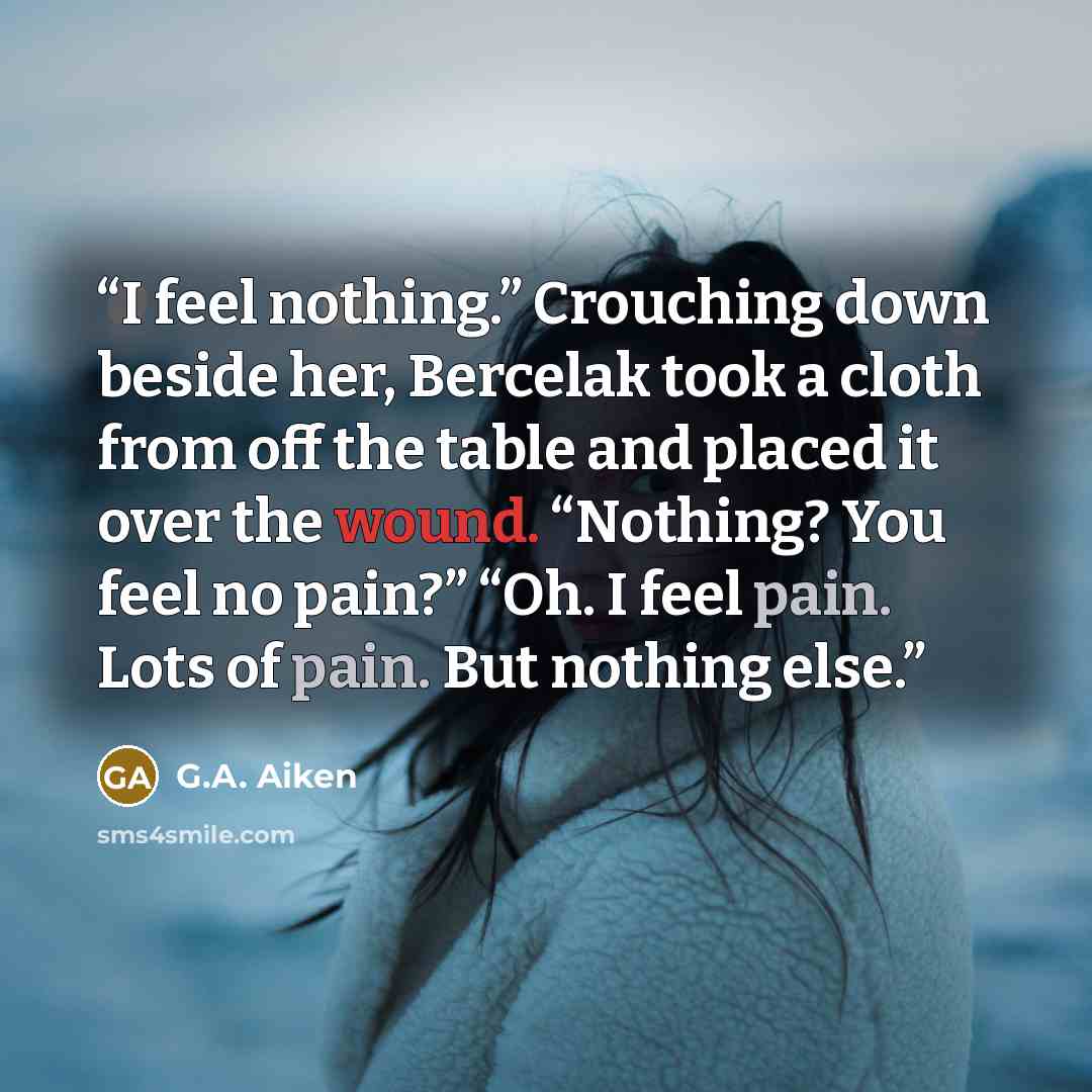 “I feel nothing.” Crouching down beside her, Bercelak took a cloth from off the table and placed it over the wound. “Nothing? You feel no pain?” “Oh. I feel pain. Lots of pain. But nothing else.” quote by G.A. Aiken