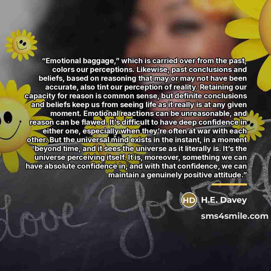 “Emotional baggage,” which is carried over from the past, colors our perceptions. Likewise, past conclusions and beliefs, based on reasoning that may or may not have been accurate, also tint our perception of reality. Retaining our capacity for reason is common sense, but definite conclusions and…” quote by H.E. Davey