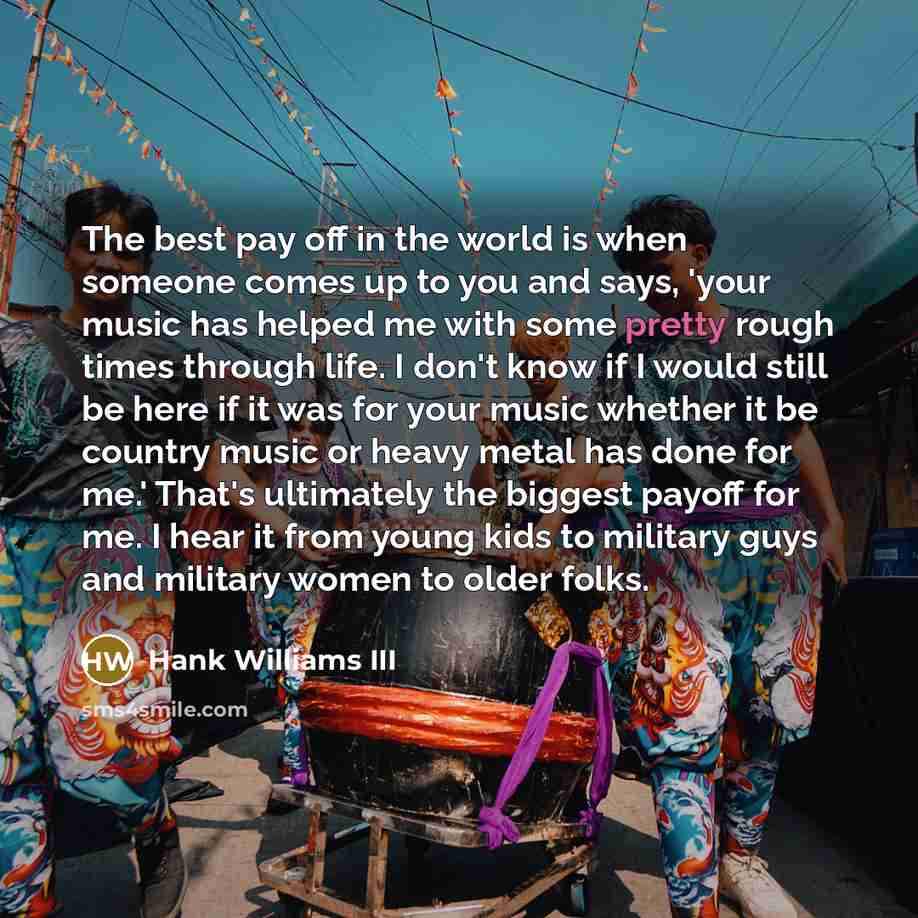 “The best pay off in the world is when someone comes up to you and says, 'your music has helped me with some pretty rough times through life. I don't know if I would still be here if it was for your music whether it be country music or heavy metal has done for me.' That's ultimately the biggest…” quote by Hank Williams III