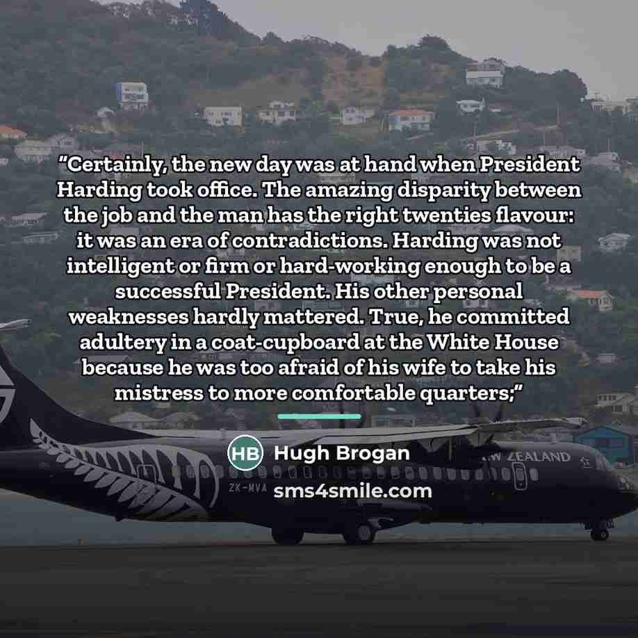 “Certainly, the new day was at hand when President Harding took office. The amazing disparity between the job and the man has the right twenties flavour: it was an era of contradictions. Harding was not intelligent or firm or hard-working enough to be a successful President. His other personal…” quote by Hugh Brogan