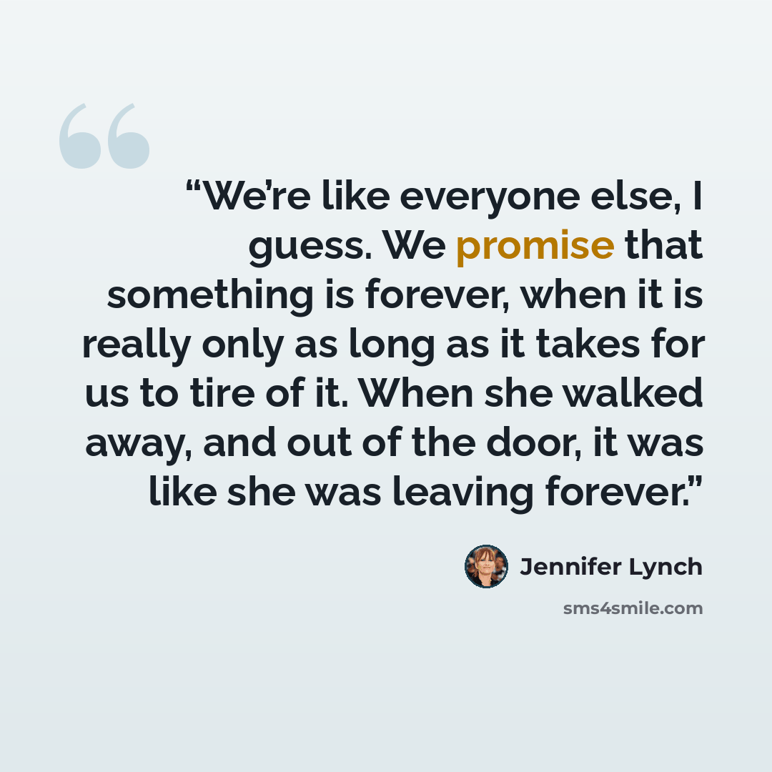 “We’re like everyone else, I guess. We promise that something is forever, when it is really only as long as it takes for us to tire of it. When she walked away, and out of the door, it was like she was leaving forever.” quote by Jennifer Lynch