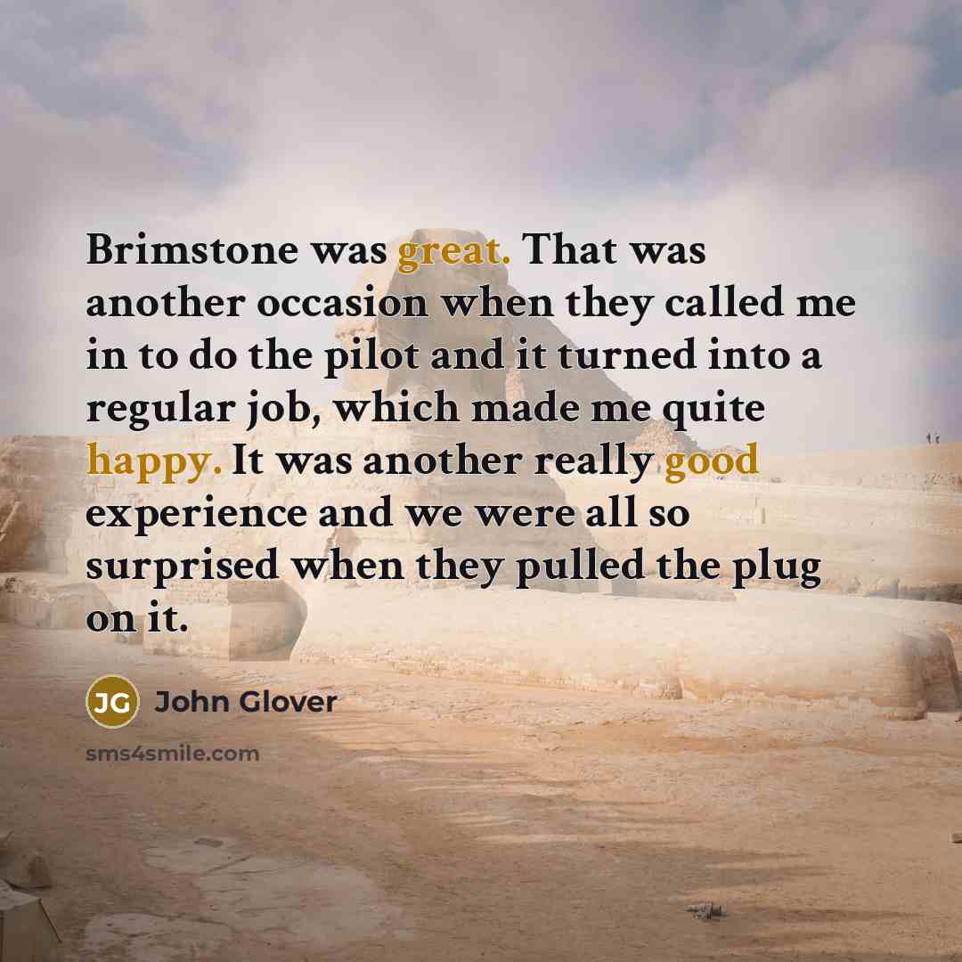 “Brimstone was great. That was another occasion when they called me in to do the pilot and it turned into a regular job, which made me quite happy. It was another really good experience and we were all so surprised when they pulled the plug on it.” quote by John Glover