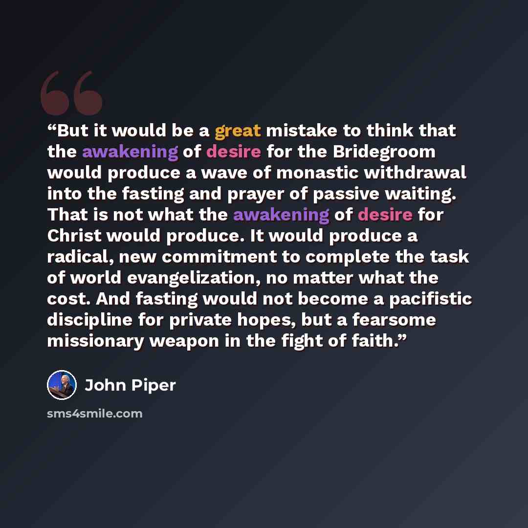 “But it would be a great mistake to think that the awakening of desire for the Bridegroom would produce a wave of monastic withdrawal into the fasting and prayer of passive waiting. That is not what the awakening of desire for Christ would produce. It would produce a radical, new commitment to…” quote by John Piper