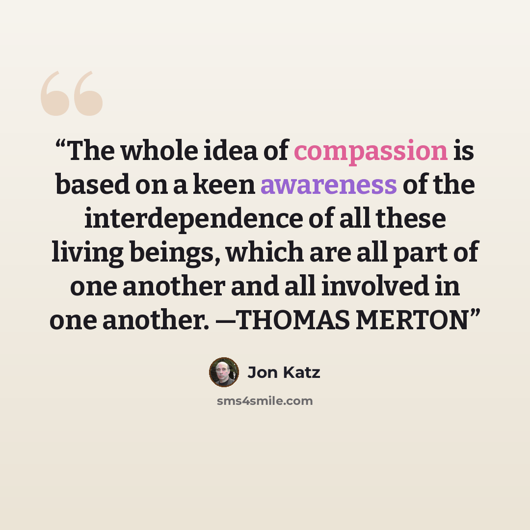 “The whole idea of compassion is based on a keen awareness of the interdependence of all these living beings, which are all part of one another and all involved in one another. —THOMAS MERTON” quote by Jon Katz