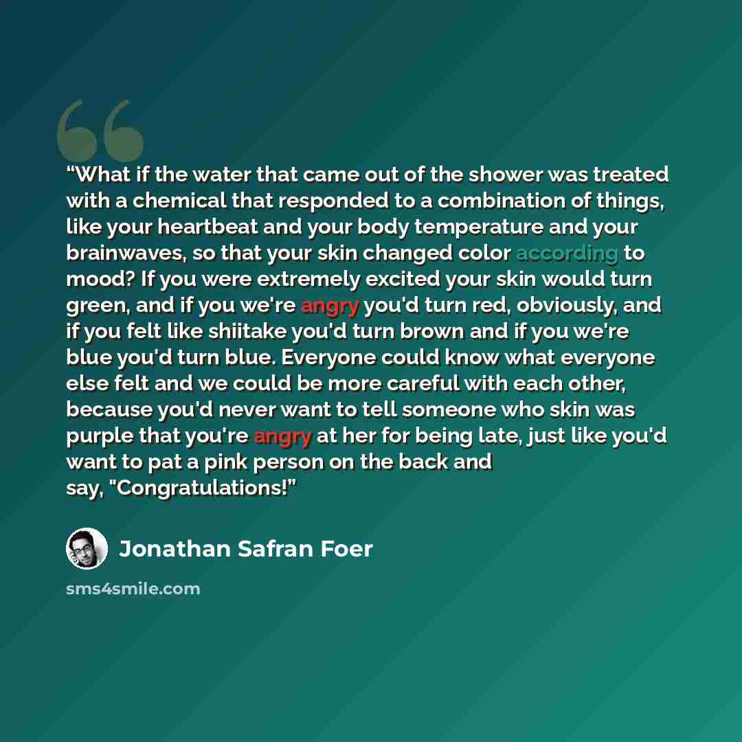 “What if the water that came out of the shower was treated with a chemical that responded to a combination of things, like your heartbeat and your body temperature and your brainwaves, so that your skin changed color according to mood? If you were extremely excited your skin would turn green, and…” quote by Jonathan Safran Foer