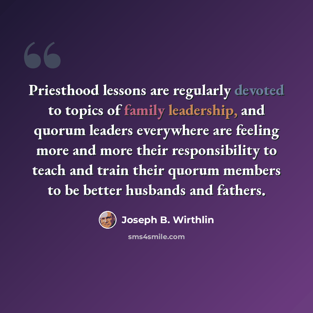 “Priesthood lessons are regularly devoted to topics of family leadership, and quorum leaders everywhere are feeling more and more their responsibility to teach and train their quorum members to be better husbands and fathers.” quote by Joseph B. Wirthlin