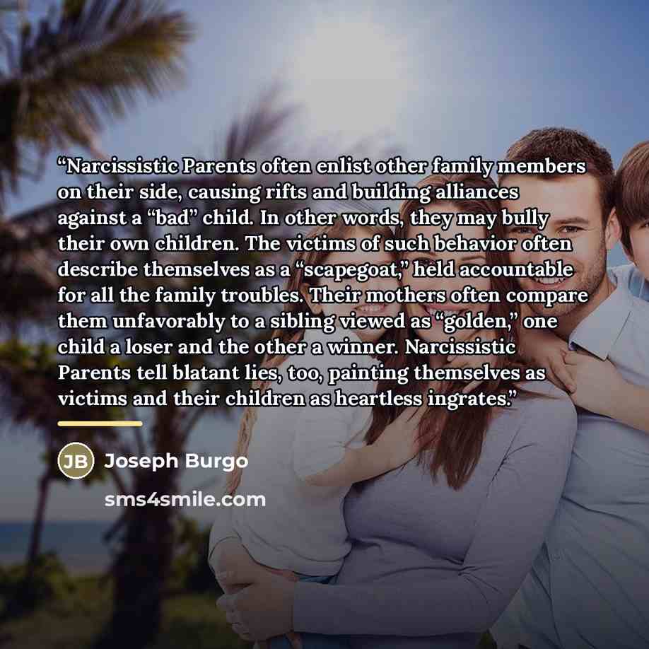 “Narcissistic Parents often enlist other family members on their side, causing rifts and building alliances against a “bad” child. In other words, they may bully their own children. The victims of such behavior often describe themselves as a “scapegoat,” held accountable for all the family…” quote by Joseph Burgo