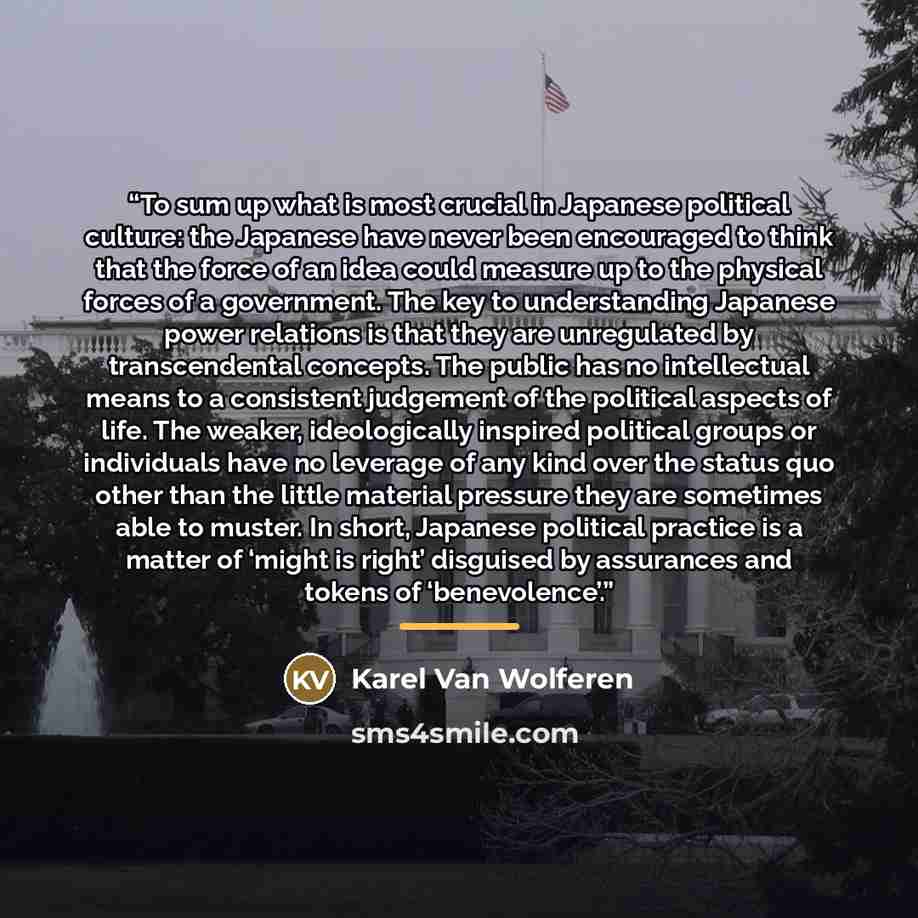 “To sum up what is most crucial in Japanese political culture: the Japanese have never been encouraged to think that the force of an idea could measure up to the physical forces of a government. The key to understanding Japanese power relations is that they are unregulated by transcendental…” quote by Karel Van Wolferen