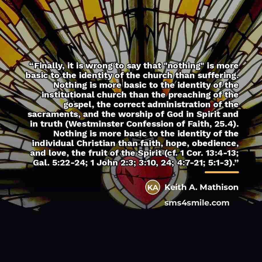 “Finally, it is wrong to say that "nothing" is more basic to the identity of the church than suffering. Nothing is more basic to the identity of the institutional church than the preaching of the gospel, the correct administration of the sacraments, and the worship of God in Spirit and in truth…” quote by Keith A. Mathison