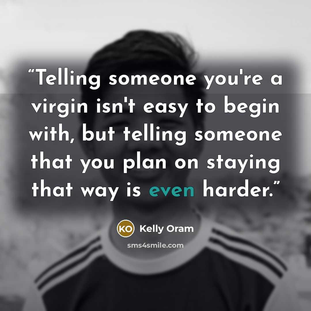 “Telling someone you're a virgin isn't easy to begin with, but telling someone that you plan on staying that way is even harder.” quote by Kelly Oram