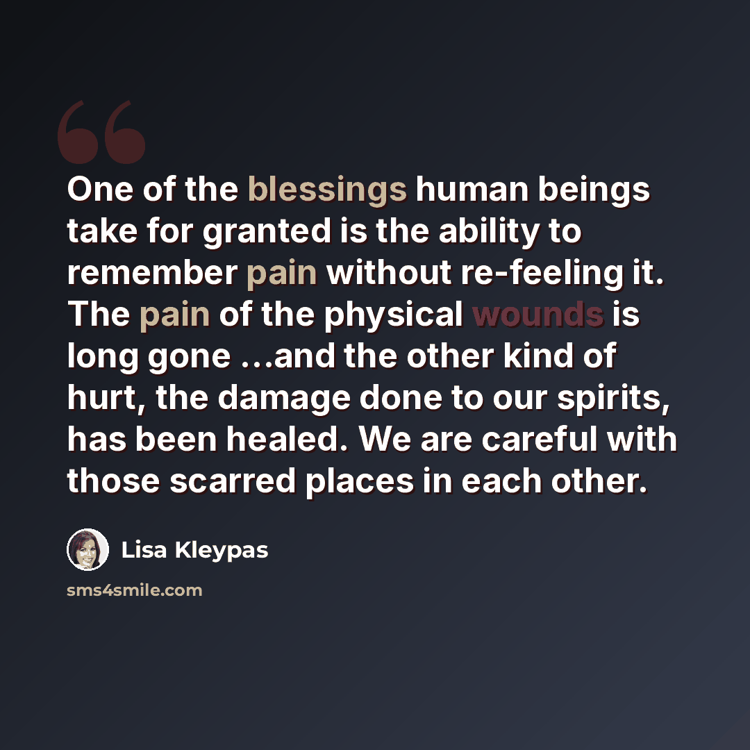 “One of the blessings human beings take for granted is the ability to remember pain without re-feeling it. The pain of the physical wounds is long gone …and the other kind of hurt, the damage done to our spirits, has been healed. We are careful with those scarred places in each other.” quote by Lisa Kleypas