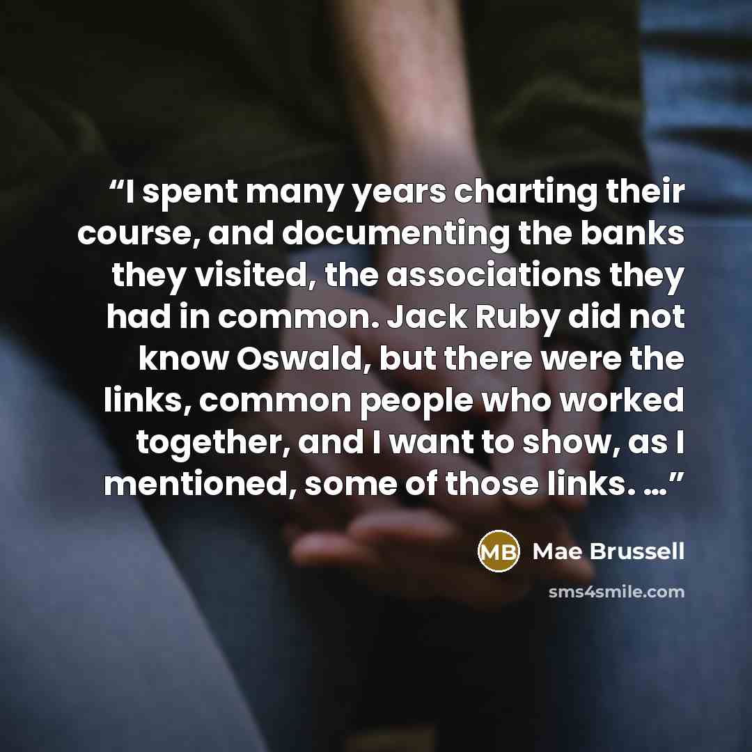 “I spent many years charting their course, and documenting the banks they visited, the associations they had in common. Jack Ruby did not know Oswald, but there were the links, common people who worked together, and I want to show, as I mentioned, some of those links. …” quote by Mae Brussell