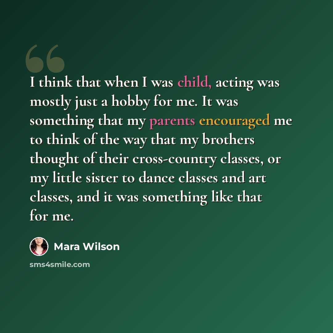“I think that when I was child, acting was mostly just a hobby for me. It was something that my parents encouraged me to think of the way that my brothers thought of their cross-country classes, or my little sister to dance classes and art classes, and it was something like that for me.” quote by Mara Wilson