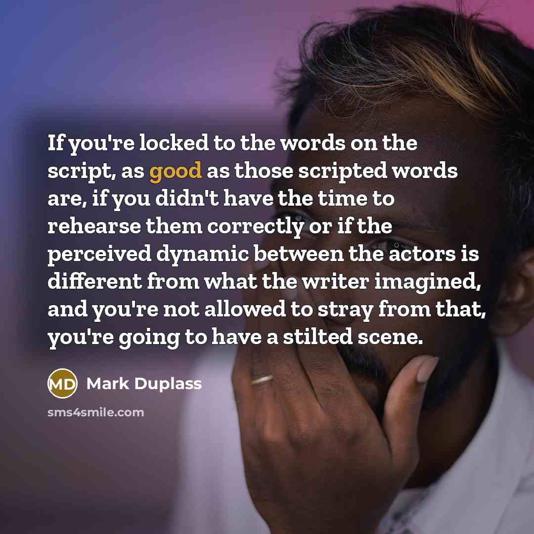 “If you're locked to the words on the script, as good as those scripted words are, if you didn't have the time to rehearse them correctly or if the perceived dynamic between the actors is different from what the writer imagined, and you're not allowed to stray from that, you're going to have a…” quote by Mark Duplass