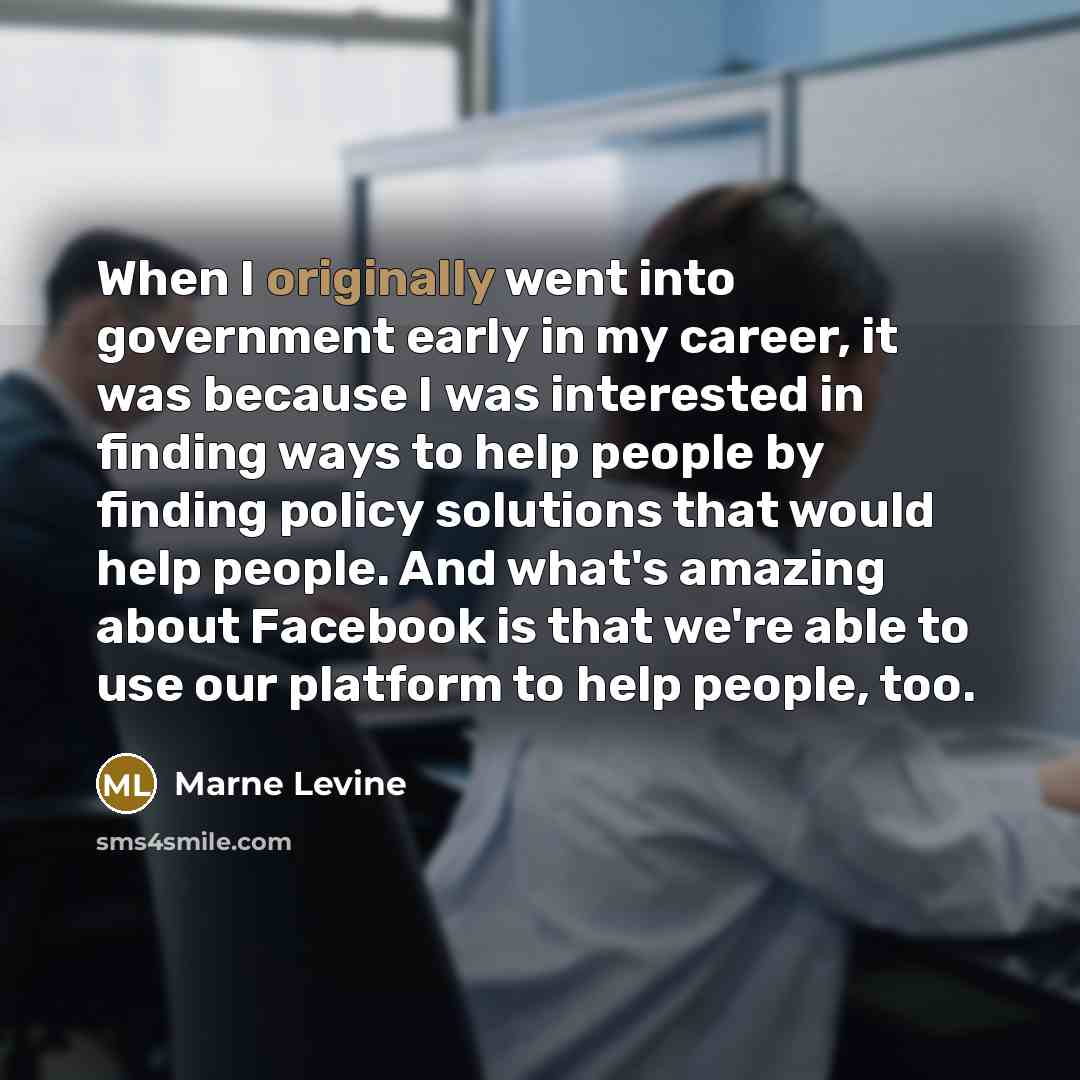 “When I originally went into government early in my career, it was because I was interested in finding ways to help people by finding policy solutions that would help people. And what's amazing about Facebook is that we're able to use our platform to help people, too.” quote by Marne Levine