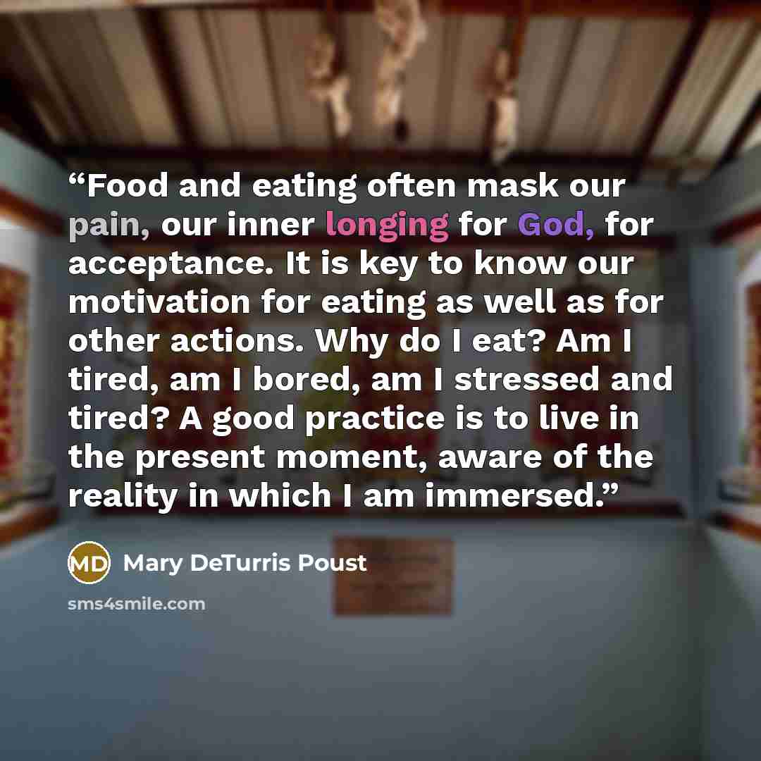 “Food and eating often mask our pain, our inner longing for God, for acceptance. It is key to know our motivation for eating as well as for other actions. Why do I eat? Am I tired, am I bored, am I stressed and tired? A good practice is to live in the present moment, aware of the reality in which I…” quote by Mary DeTurris Poust
