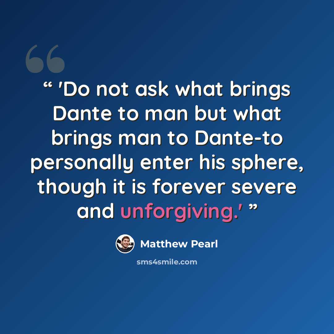 “'Do not ask what brings Dante to man but what brings man to Dante-to personally enter his sphere, though it is forever severe and unforgiving.'” quote by Matthew Pearl