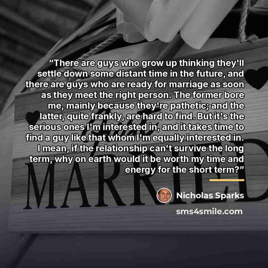 “There are guys who grow up thinking they'll settle down some distant time in the future, and there are guys who are ready for marriage as soon as they meet the right person. The former bore me, mainly because they're pathetic; and the latter, quite frankly, are hard to find. But it's the serious…” quote by Nicholas Sparks