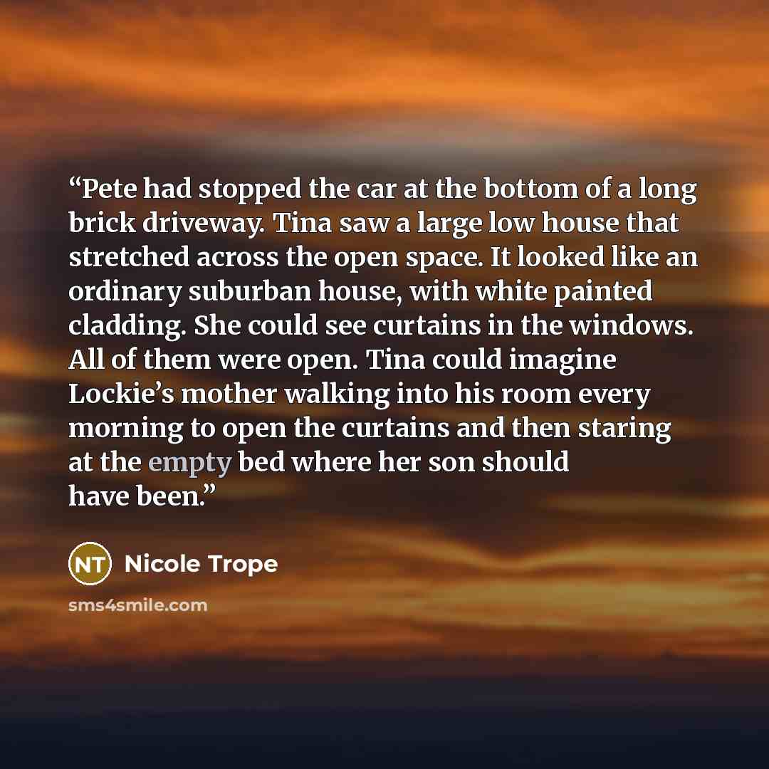 “Pete had stopped the car at the bottom of a long brick driveway. Tina saw a large low house that stretched across the open space. It looked like an ordinary suburban house, with white painted cladding. She could see curtains in the windows. All of them were open. Tina could imagine Lockie’s mother…” quote by Nicole Trope