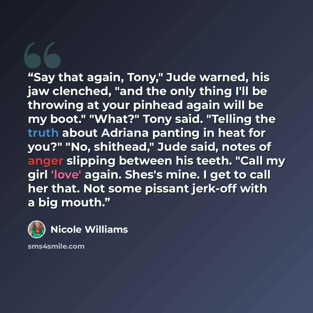 “Say that again, Tony," Jude warned, his jaw clenched, "and the only thing I'll be throwing at your pinhead again will be my boot." "What?" Tony said. "Telling the truth about Adriana panting in heat for you?" "No, shithead," Jude said, notes of anger slipping between his teeth. "Call my girl…” quote by Nicole Williams