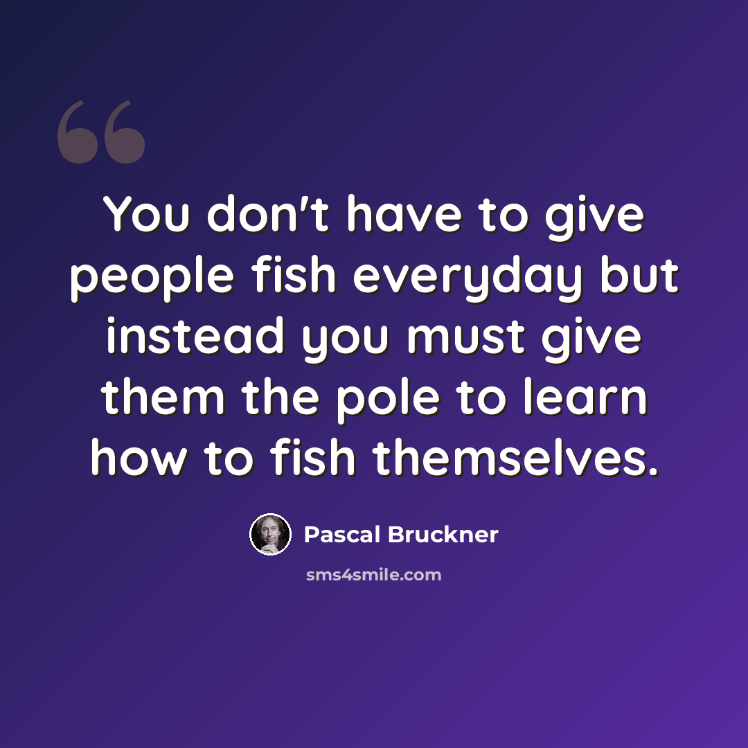 “You don't have to give people fish everyday but instead you must give them the pole to learn how to fish themselves.” quote by Pascal Bruckner