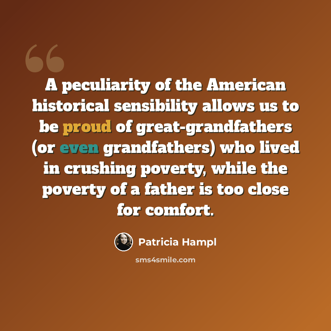 “A peculiarity of the American historical sensibility allows us to be proud of great-grandfathers (or even grandfathers) who lived in crushing poverty, while the poverty of a father is too close for comfort.” quote by Patricia Hampl