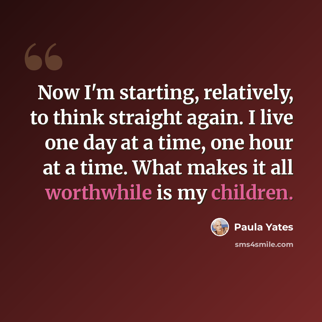 “Now I'm starting, relatively, to think straight again. I live one day at a time, one hour at a time. What makes it all worthwhile is my children.” quote by Paula Yates