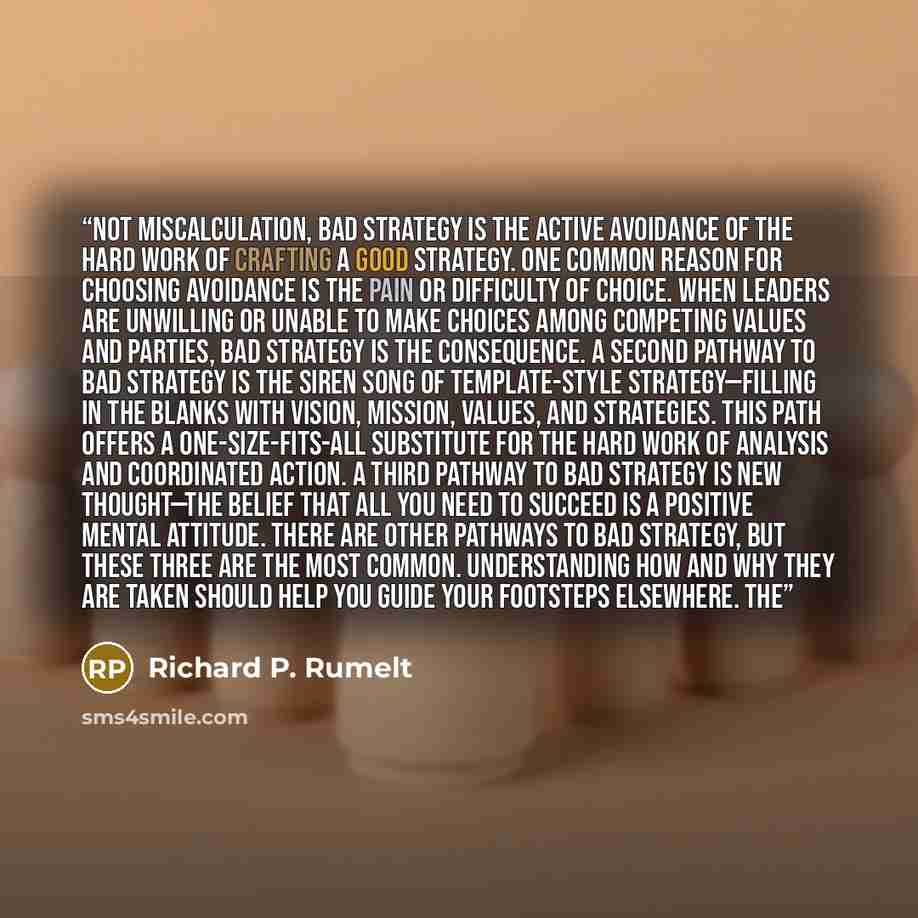 “Not miscalculation, bad strategy is the active avoidance of the hard work of crafting a good strategy. One common reason for choosing avoidance is the pain or difficulty of choice. When leaders are unwilling or unable to make choices among competing values and parties, bad strategy is the…” quote by Richard P. Rumelt
