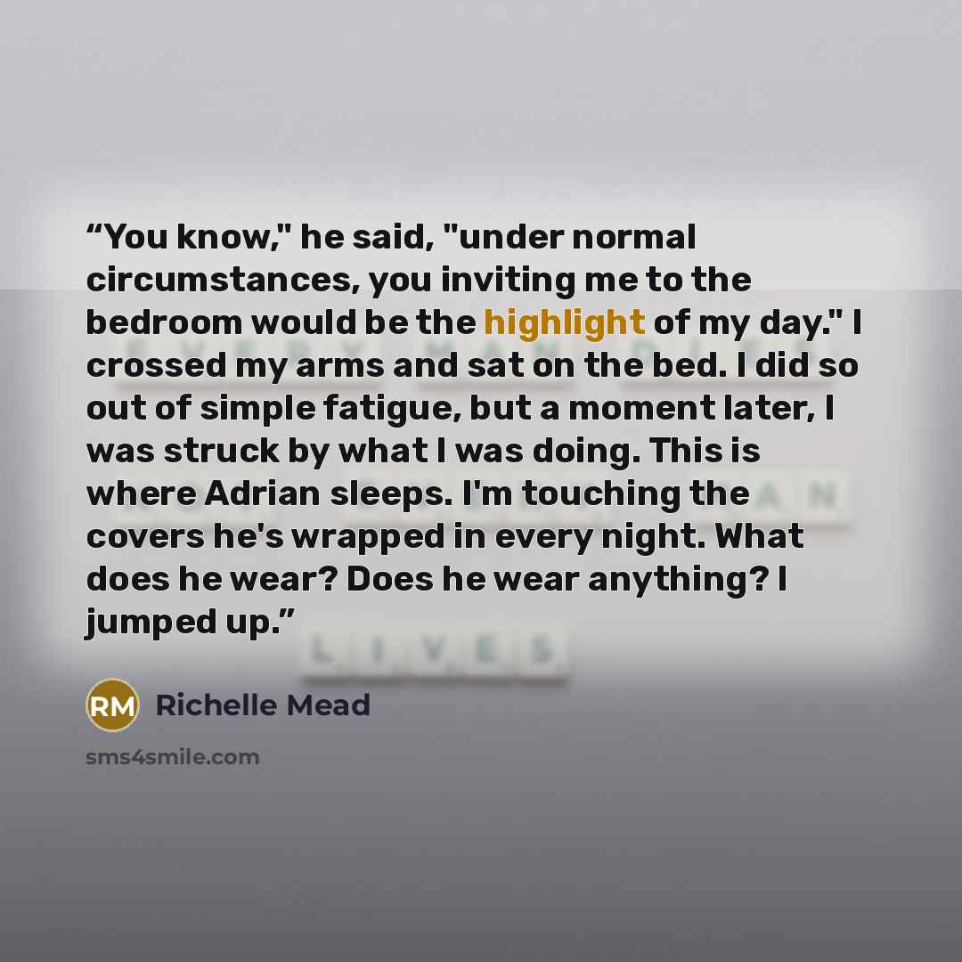 “You know," he said, "under normal circumstances, you inviting me to the bedroom would be the highlight of my day." I crossed my arms and sat on the bed. I did so out of simple fatigue, but a moment later, I was struck by what I was doing. This is where Adrian sleeps. I'm touching the covers he's…” quote by Richelle Mead