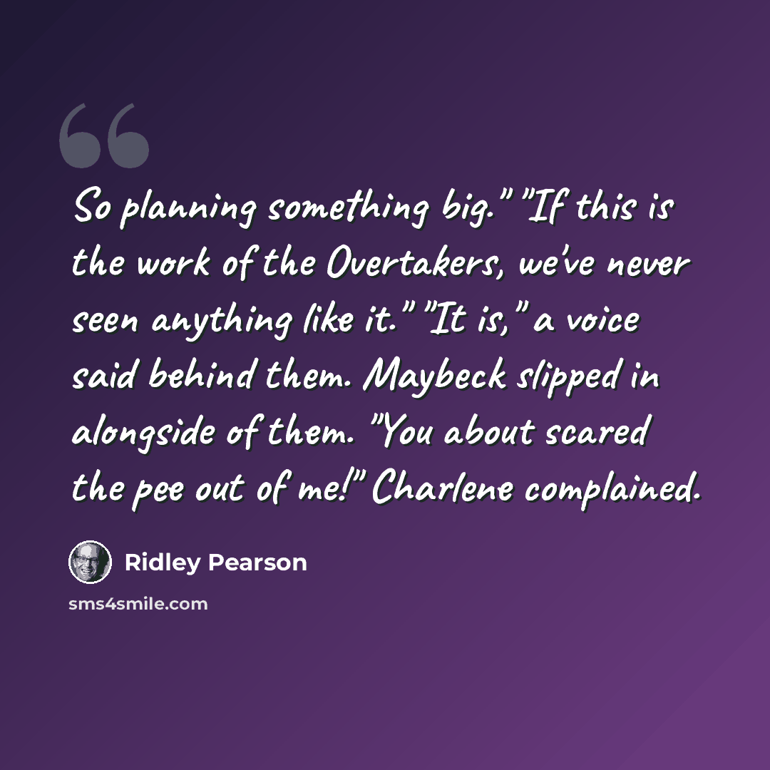 “So planning something big." "If this is the work of the Overtakers, we've never seen anything like it." "It is," a voice said behind them. Maybeck slipped in alongside of them. "You about scared the pee out of me!" Charlene complained.” quote by Ridley Pearson