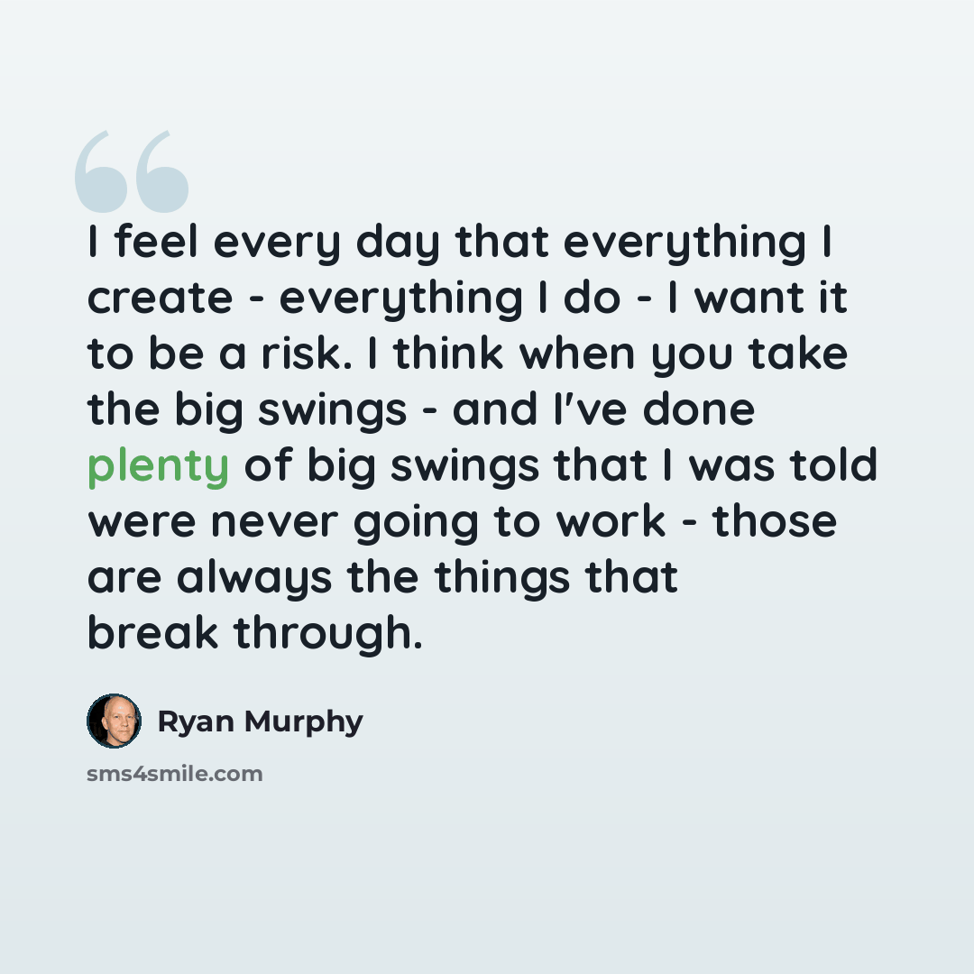 “I feel every day that everything I create - everything I do - I want it to be a risk. I think when you take the big swings - and I've done plenty of big swings that I was told were never going to work - those are always the things that break through.” quote by Ryan Murphy