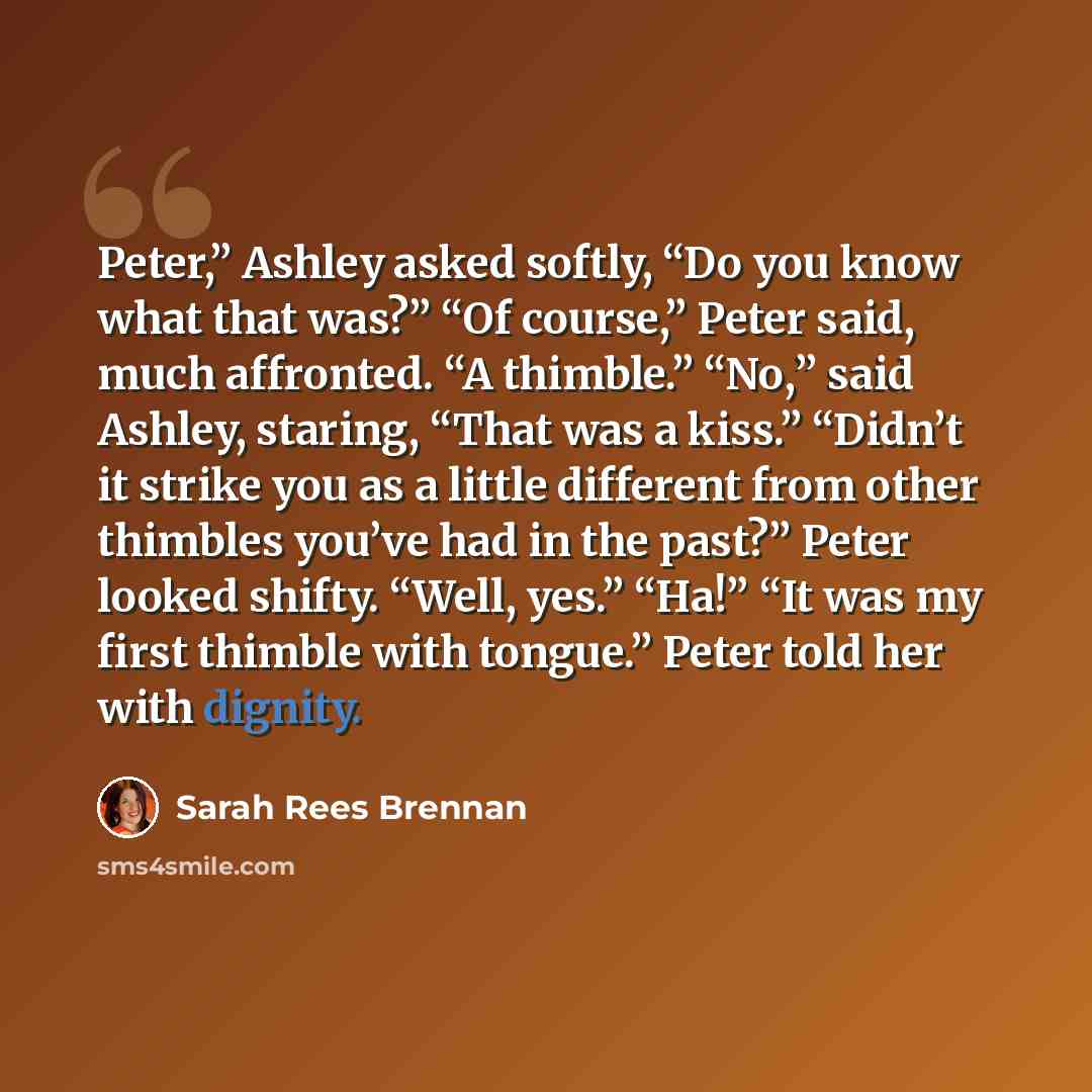 “Peter,” Ashley asked softly, “Do you know what that was?” “Of course,” Peter said, much affronted. “A thimble.” “No,” said Ashley, staring, “That was a kiss.” “Didn’t it strike you as a little different from other thimbles you’ve had in the past?” Peter looked shifty. “Well, yes.” “Ha!” “It was my…” quote by Sarah Rees Brennan