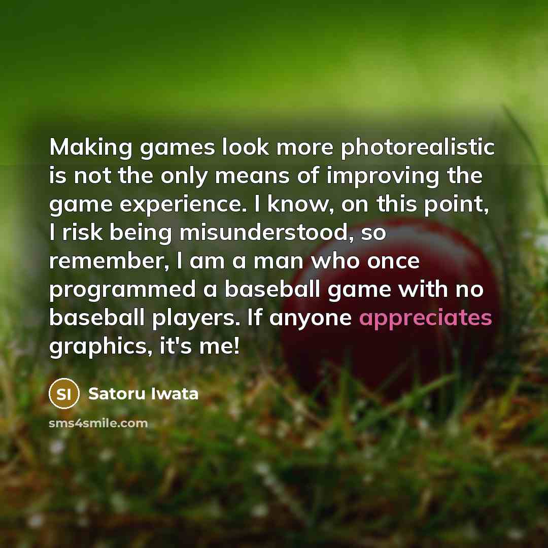 “Making games look more photorealistic is not the only means of improving the game experience. I know, on this point, I risk being misunderstood, so remember, I am a man who once programmed a baseball game with no baseball players. If anyone appreciates graphics, it's me!” quote by Satoru Iwata