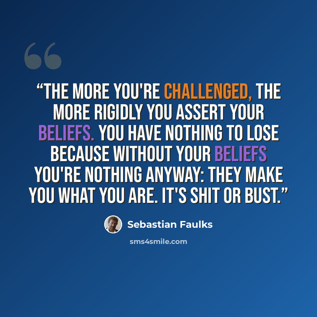 “The more you're challenged, the more rigidly you assert your beliefs. You have nothing to lose because without your beliefs you're nothing anyway: they make you what you are. It's shit or bust.” quote by Sebastian Faulks