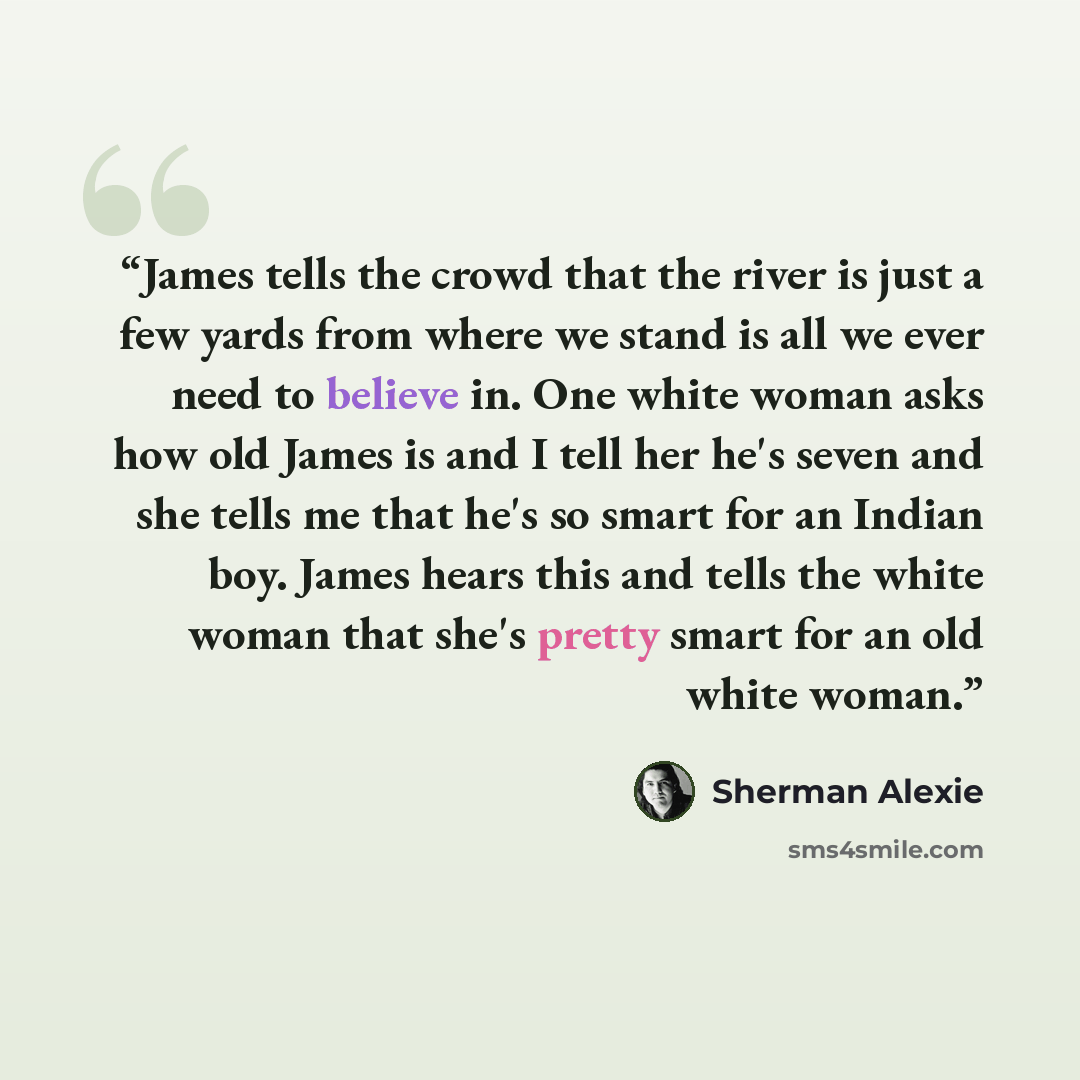 “James tells the crowd that the river is just a few yards from where we stand is all we ever need to believe in. One white woman asks how old James is and I tell her he's seven and she tells me that he's so smart for an Indian boy. James hears this and tells the white woman that she's pretty smart…” quote by Sherman Alexie