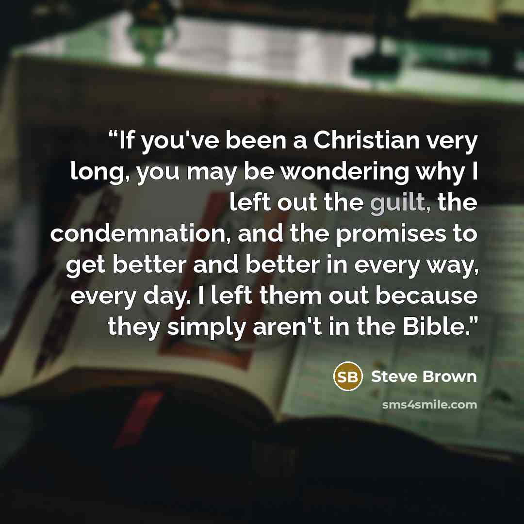 “If you've been a Christian very long, you may be wondering why I left out the guilt, the condemnation, and the promises to get better and better in every way, every day. I left them out because they simply aren't in the Bible.” quote by Steve Brown