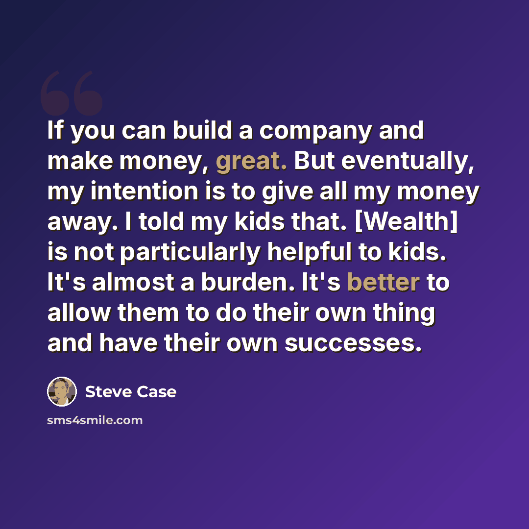 “If you can build a company and make money, great. But eventually, my intention is to give all my money away. I told my kids that. [Wealth] is not particularly helpful to kids. It's almost a burden. It's better to allow them to do their own thing and have their own successes.” quote by Steve Case