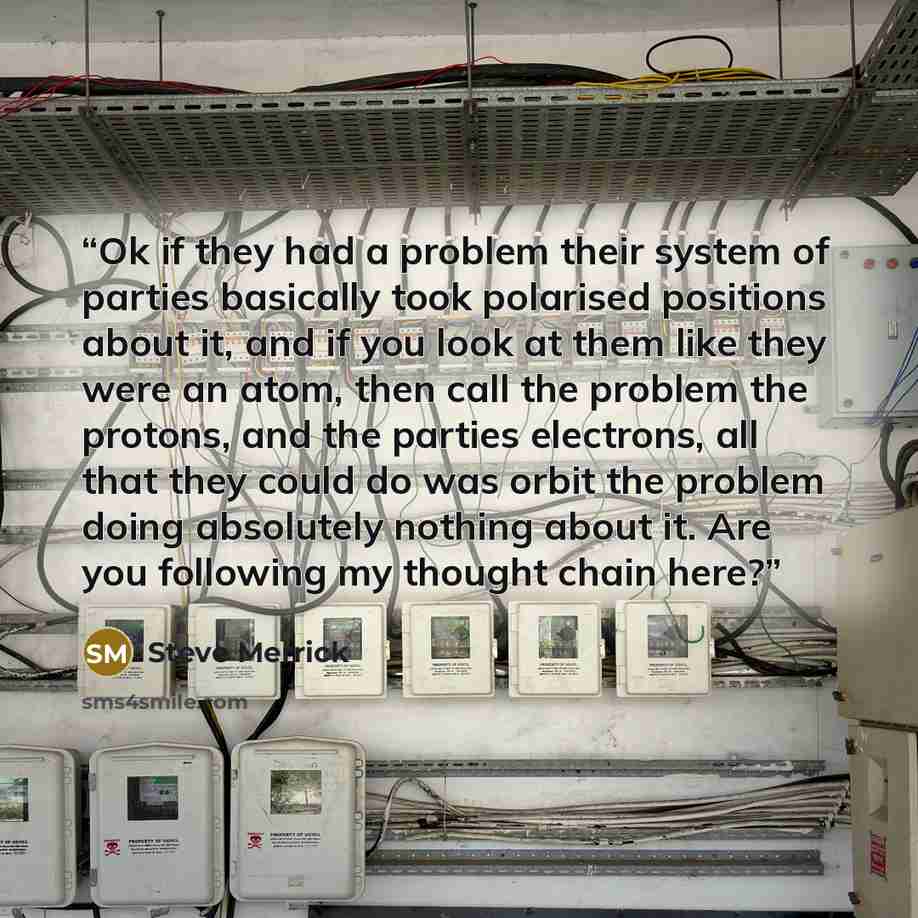 “Ok if they had a problem their system of parties basically took polarised positions about it, and if you look at them like they were an atom, then call the problem the protons, and the parties electrons, all that they could do was orbit the problem doing absolutely nothing about it. Are you…” quote by Steve Merrick
