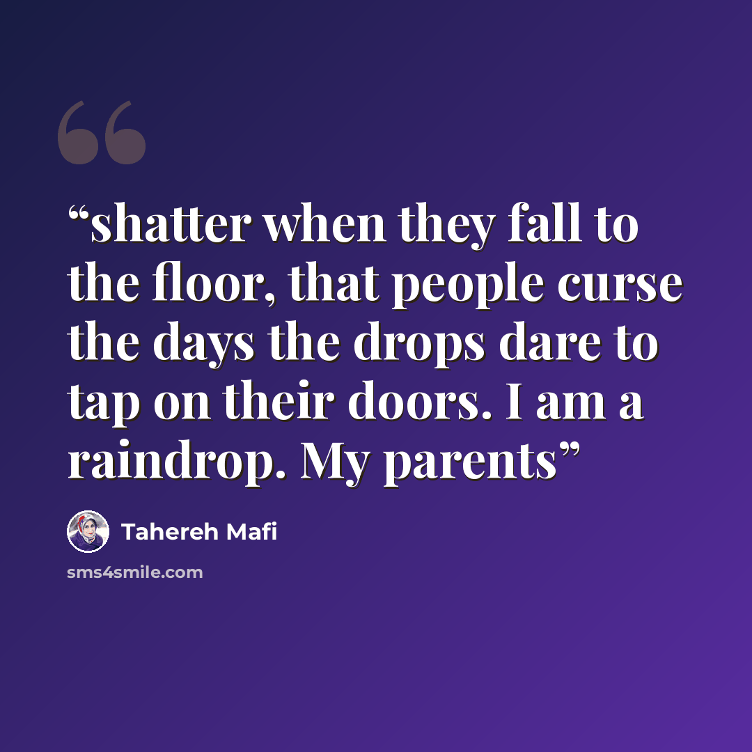 “shatter when they fall to the floor, that people curse the days the drops dare to tap on their doors. I am a raindrop. My parents” quote by Tahereh Mafi