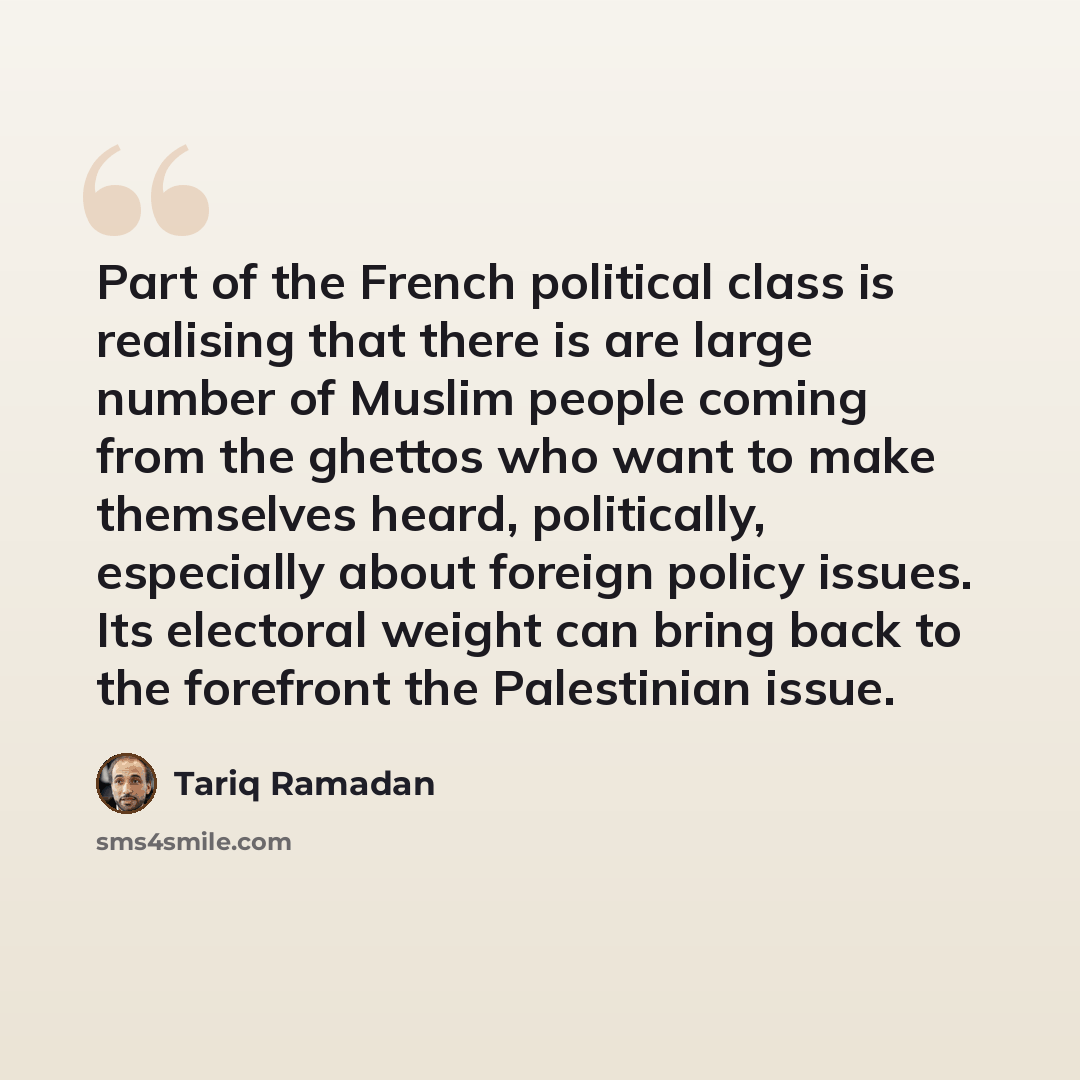 “Part of the French political class is realising that there is are large number of Muslim people coming from the ghettos who want to make themselves heard, politically, especially about foreign policy issues. Its electoral weight can bring back to the forefront the Palestinian issue.” quote by Tariq Ramadan