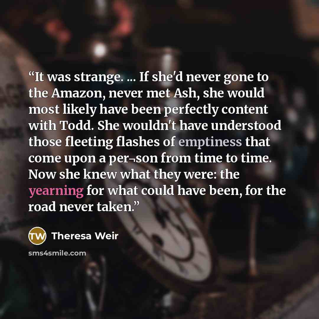 “It was strange. ... If she'd never gone to the Amazon, never met Ash, she would most likely have been perfectly content with Todd. She wouldn't have understood those fleeting flashes of emptiness that come upon a per¬son from time to time. Now she knew what they were: the yearning for what could…” quote by Theresa Weir