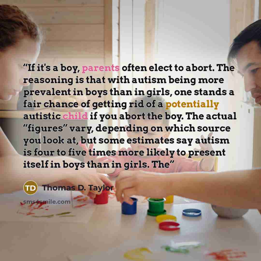 “If it's a boy, parents often elect to abort. The reasoning is that with autism being more prevalent in boys than in girls, one stands a fair chance of getting rid of a potentially autistic child if you abort the boy. The actual “figures” vary, depending on which source you look at, but some…” quote by Thomas D. Taylor