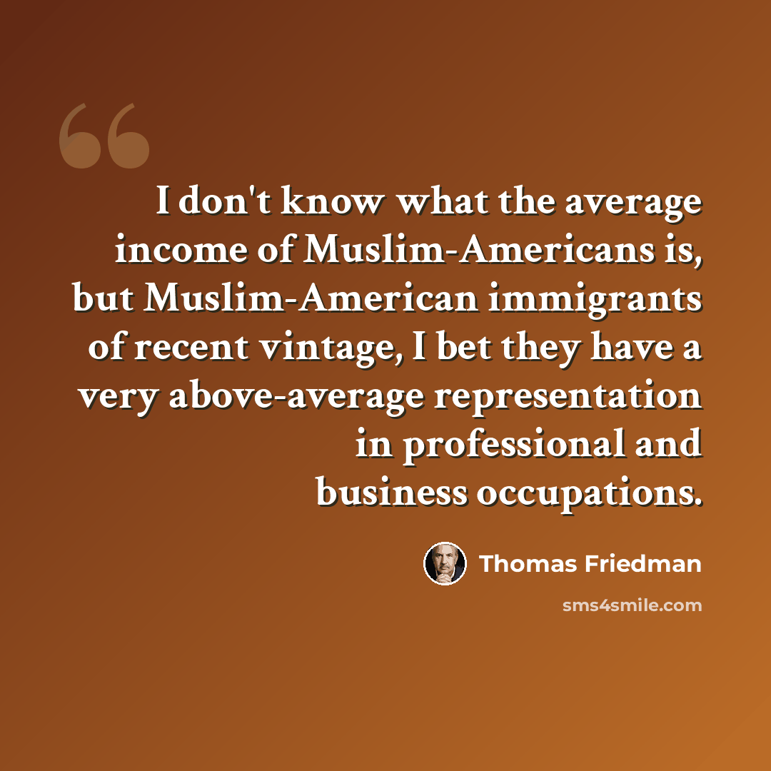“I don't know what the average income of Muslim-Americans is, but Muslim-American immigrants of recent vintage, I bet they have a very above-average representation in professional and business occupations.” quote by Thomas Friedman